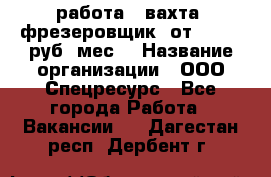 работа . вахта. фрезеровщик. от 50 000 руб./мес. › Название организации ­ ООО Спецресурс - Все города Работа » Вакансии   . Дагестан респ.,Дербент г.